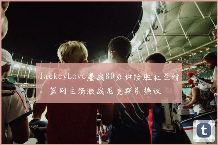 JackeyLove鏖战80分钟险胜杜兰特,篮网主场激战尼克斯引热议 - 乐鱼体育app下载 - 官方下载地址赛事报道